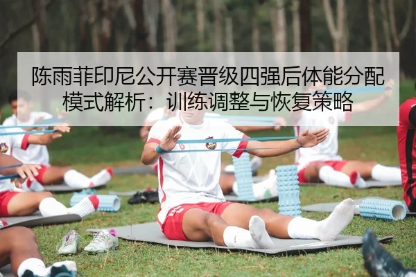 陈雨菲印尼公开赛晋级四强后体能分配模式解析：训练调整与恢复策略