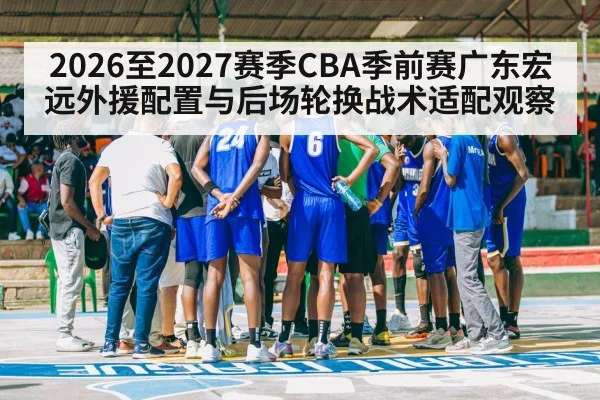 2026至2027赛季CBA季前赛广东宏远外援配置与后场轮换战术适配观察