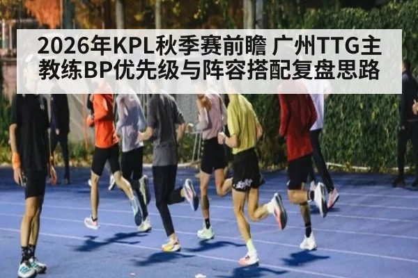 2026年KPL秋季赛前瞻 广州TTG主教练BP优先级与阵容搭配复盘思路