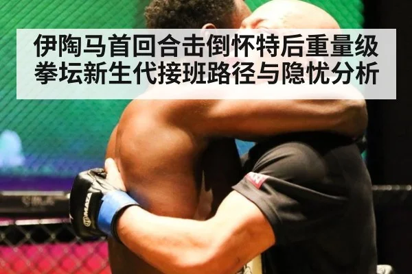 伊陶马首回合击倒怀特后重量级拳坛新生代接班路径与隐忧分析